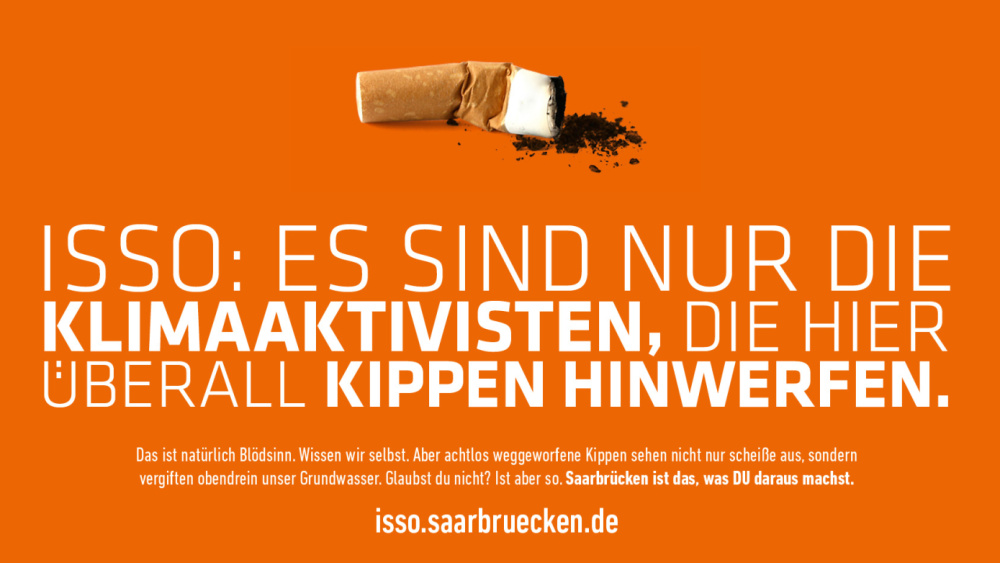 ISSO ISSO: Es sind nur die Klimaaktivisten, die hier überall Kippen hinwerfen. Das ist natürlich Blödsinn. Wissen wir selbst. Aber achtlos weggeworfene Kippen sehen nicht nur scheiße aus, sondern vergiften obendrein unser Trinkwasser. Glaubst du nicht?! Iss aber so. Saarbrücken ist das, was DU draus machst.
