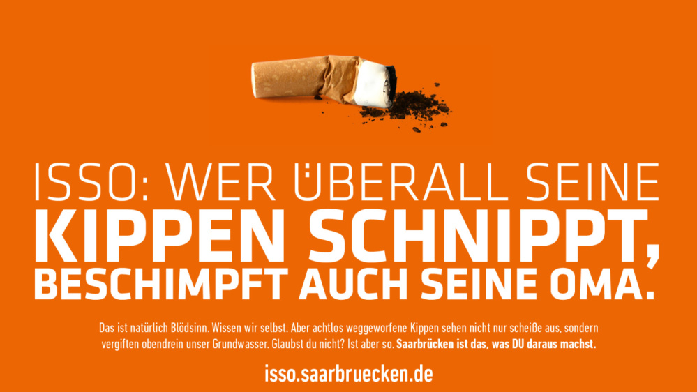ISSO ISSO: Wer überall seine Kippen hinschnippt, beschimpft auch seine Oma. ISSO: Es sind nur die Klimaaktivisten, die hier überall Kippen hinwerfen. Das ist natürlich Blödsinn. Wissen wir selbst. Aber achtlos weggeworfene Kippen sehen nicht nur scheiße aus, sondern vergiften obendrein unser Trinkwasser. Glaubst du nicht?! Iss aber so. Saarbrücken ist das, was DU draus machst.